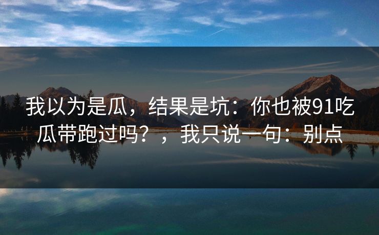 我以为是瓜，结果是坑：你也被91吃瓜带跑过吗？，我只说一句：别点