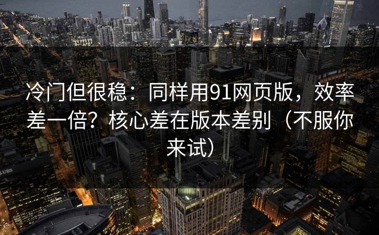 冷门但很稳：同样用91网页版，效率差一倍？核心差在版本差别（不服你来试）