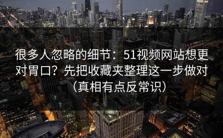 很多人忽略的细节：51视频网站想更对胃口？先把收藏夹整理这一步做对（真相有点反常识）