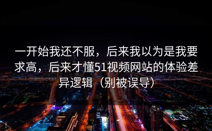 一开始我还不服，后来我以为是我要求高，后来才懂51视频网站的体验差异逻辑（别被误导）