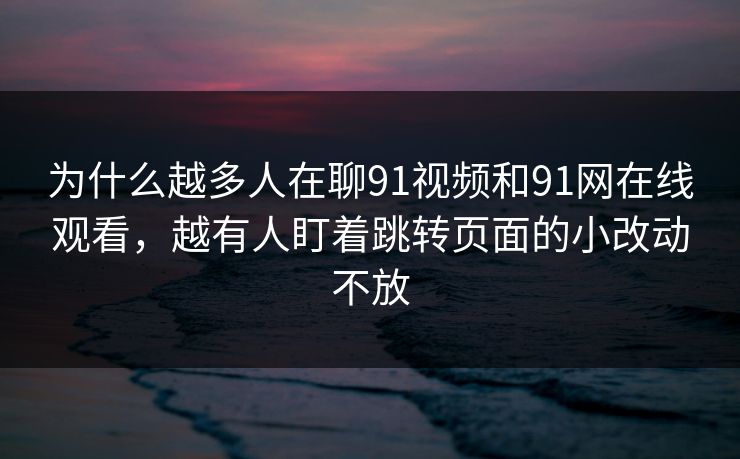 为什么越多人在聊91视频和91网在线观看，越有人盯着跳转页面的小改动不放